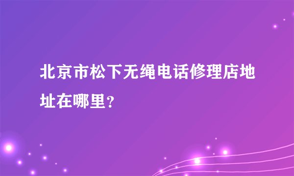 北京市松下无绳电话修理店地址在哪里？