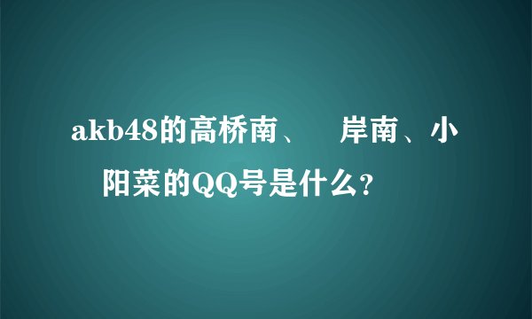 akb48的高桥南、峯岸南、小嶋阳菜的QQ号是什么？