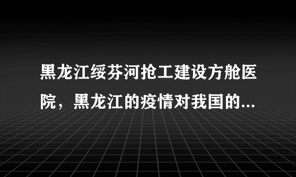黑龙江绥芬河抢工建设方舱医院，黑龙江的疫情对我国的疫情整体防控会产生哪些影响？
