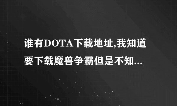 谁有DOTA下载地址,我知道要下载魔兽争霸但是不知道哪个能用。。。。