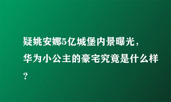 疑姚安娜5亿城堡内景曝光，华为小公主的豪宅究竟是什么样？