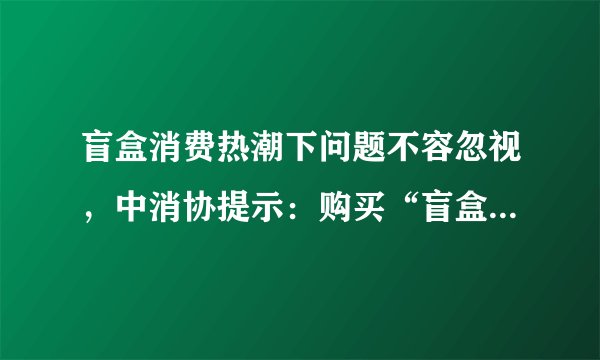 盲盒消费热潮下问题不容忽视，中消协提示：购买“盲盒”勿盲目