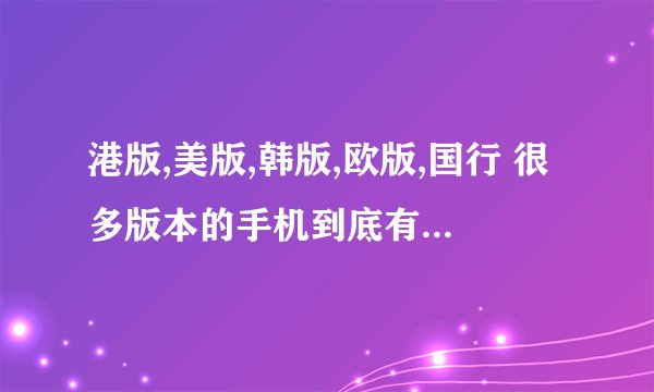 港版,美版,韩版,欧版,国行 很多版本的手机到底有什么不同?