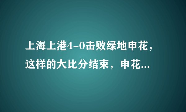 上海上港4-0击败绿地申花,这样的大比分结束,申花球迷你作何感想?