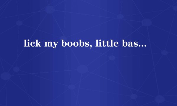 lick my boobs, little bastard