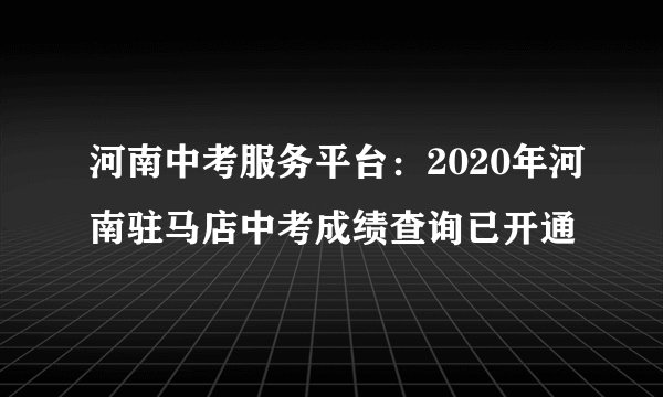 河南中考服务平台：2020年河南驻马店中考成绩查询已开通