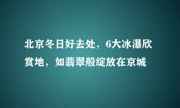 北京冬日好去处,6大冰瀑欣赏地,如翡翠般绽放在京城