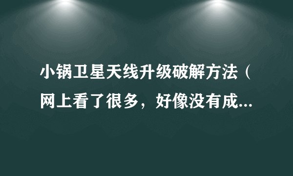 小锅卫星天线升级破解方法（网上看了很多，好像没有成功的）急求一个可靠真实的破解升级方法！！！！！