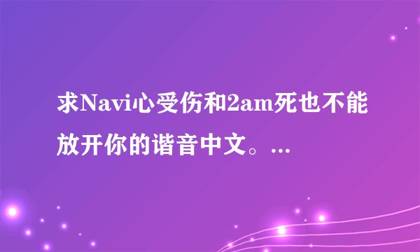 求Navi心受伤和2am死也不能放开你的谐音中文。 谢谢了~