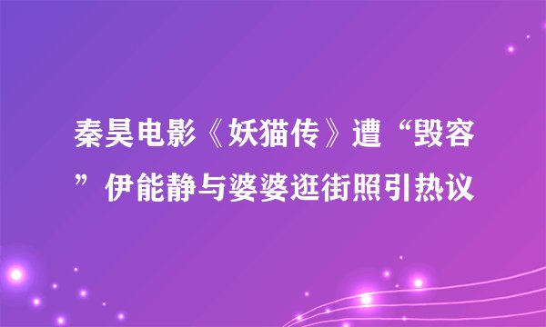 秦昊电影《妖猫传》遭“毁容”伊能静与婆婆逛街照引热议