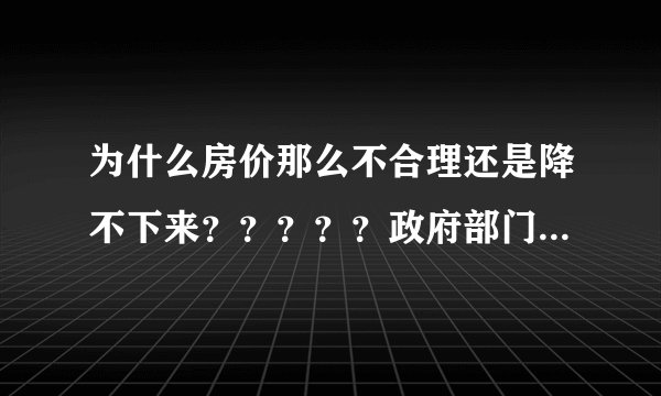 为什么房价那么不合理还是降不下来？？？？？政府部门起不了应有的作用！！！