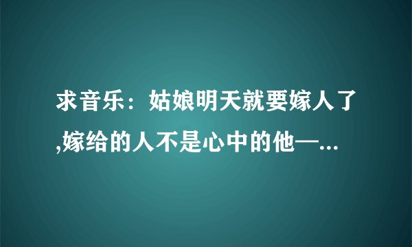 求音乐：姑娘明天就要嫁人了,嫁给的人不是心中的他——大概是这词，这首歌中什么名字？