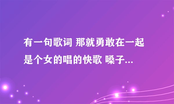 有一句歌词 那就勇敢在一起 是个女的唱的快歌 嗓子有一点点沙哑
