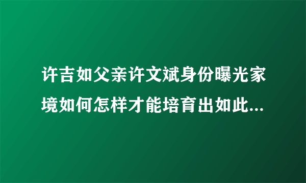 许吉如父亲许文斌身份曝光家境如何怎样才能培育出如此优秀的孩子