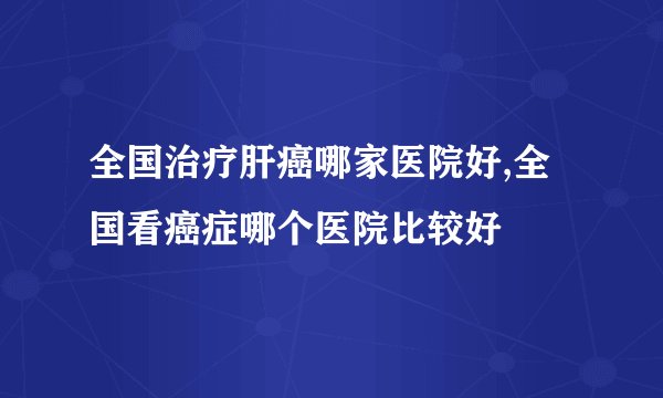 全国治疗肝癌哪家医院好,全国看癌症哪个医院比较好