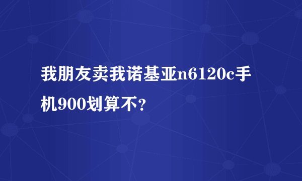 我朋友卖我诺基亚n6120c手机900划算不？