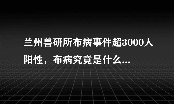 兰州兽研所布病事件超3000人阳性，布病究竟是什么病？能治愈吗？