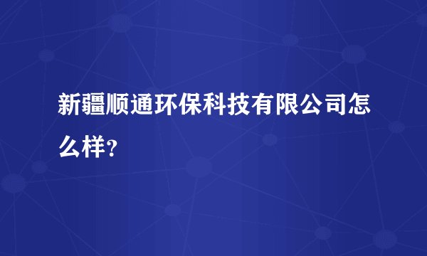 新疆顺通环保科技有限公司怎么样?