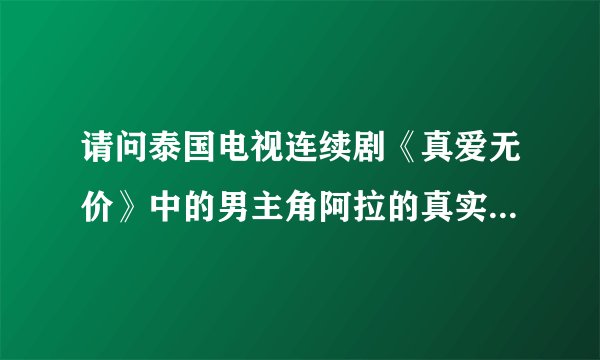 请问泰国电视连续剧《真爱无价》中的男主角阿拉的真实姓名叫？？？谢了！