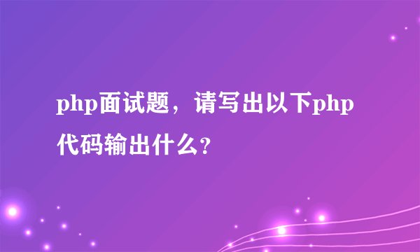 php面试题，请写出以下php代码输出什么？