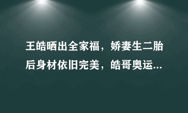 王皓晒出全家福，娇妻生二胎后身材依旧完美，皓哥奥运后消瘦不少