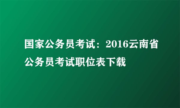 国家公务员考试：2016云南省公务员考试职位表下载