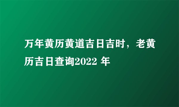 万年黄历黄道吉日吉时，老黄历吉日查询2022 年