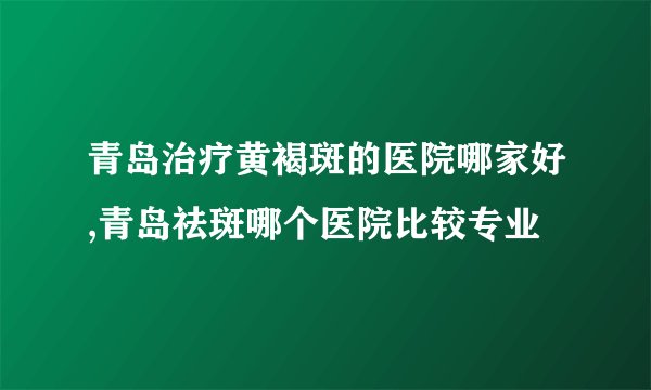 青岛治疗黄褐斑的医院哪家好,青岛祛斑哪个医院比较专业