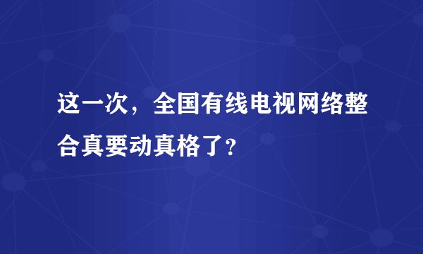 这一次，全国有线电视网络整合真要动真格了？
