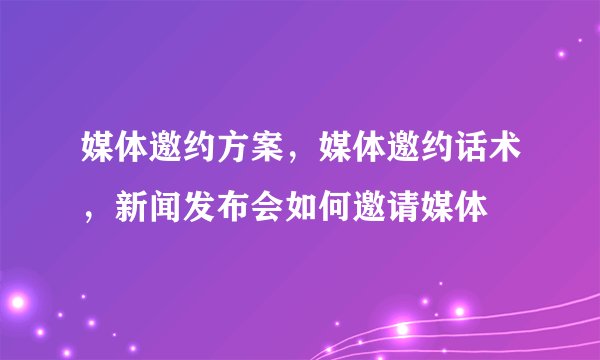 媒体邀约方案，媒体邀约话术，新闻发布会如何邀请媒体