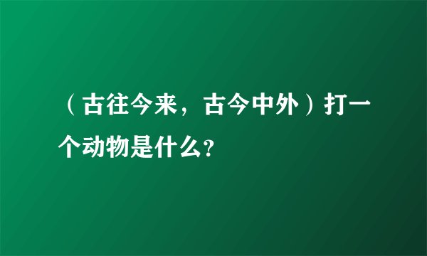 （古往今来，古今中外）打一个动物是什么？