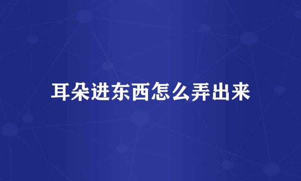 耳朵进东西怎么弄出来