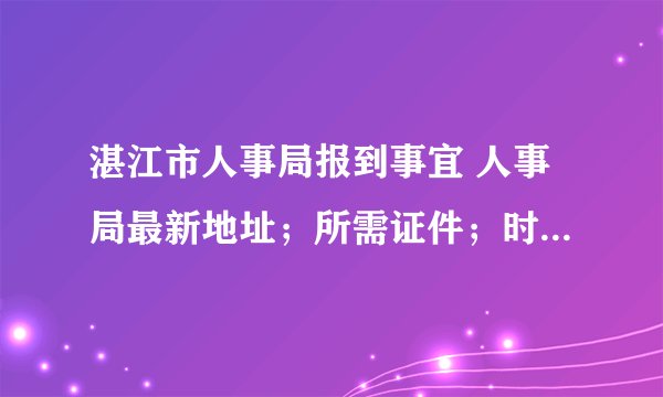 湛江市人事局报到事宜 人事局最新地址；所需证件；时间期限。越详细越好，真实有效，谢谢！