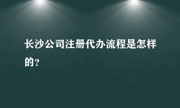 长沙公司注册代办流程是怎样的？