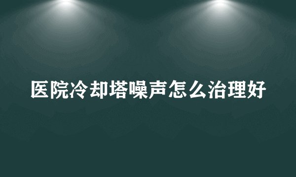 医院冷却塔噪声怎么治理好