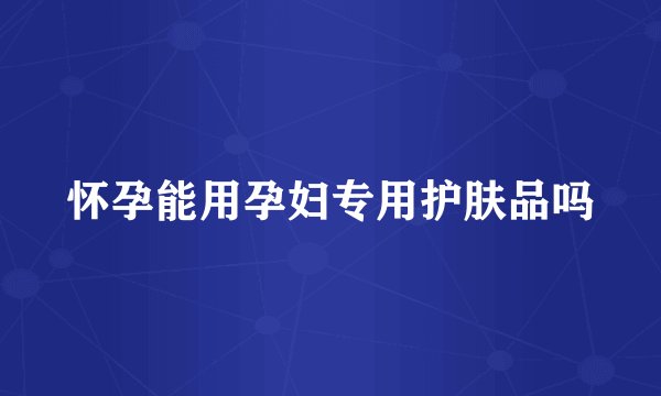 怀孕能用孕妇专用护肤品吗