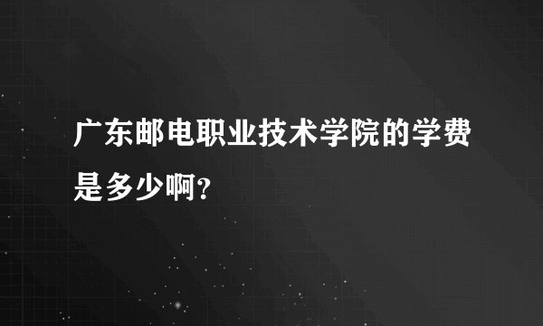 广东邮电职业技术学院的学费是多少啊？