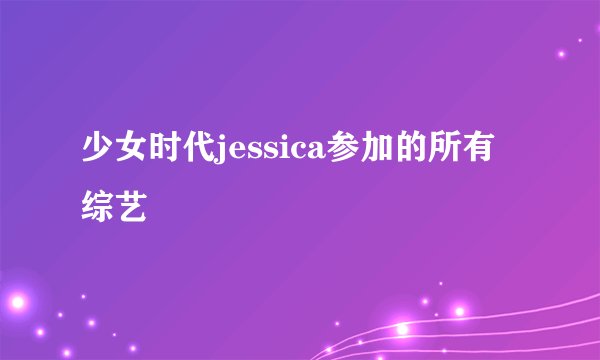 少女时代jessica参加的所有综艺