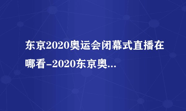 东京2020奥运会闭幕式直播在哪看-2020东京奥运会闭幕式时间