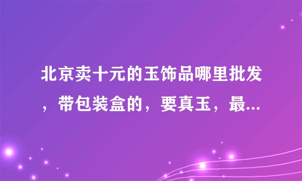 北京卖十元的玉饰品哪里批发，带包装盒的，要真玉，最低是多少钱一个