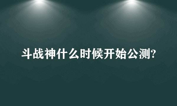 斗战神什么时候开始公测?