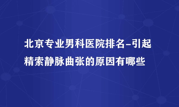 北京专业男科医院排名-引起精索静脉曲张的原因有哪些