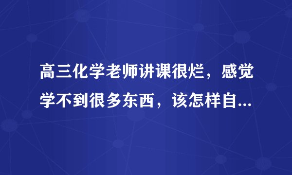 高三化学老师讲课很烂，感觉学不到很多东西，该怎样自学，怎样利用课上时间呢？