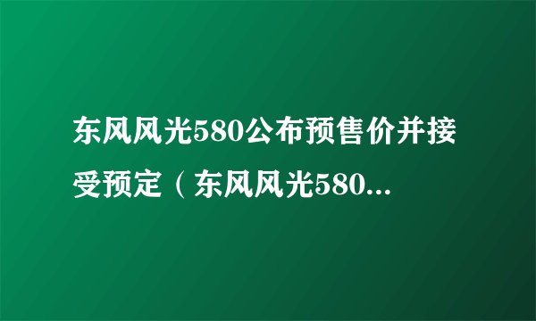 东风风光580公布预售价并接受预定（东风风光580优惠降价）