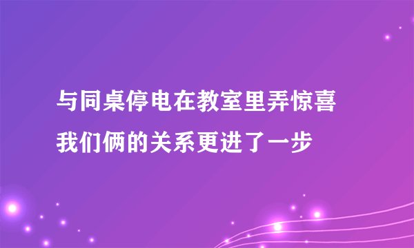 与同桌停电在教室里弄惊喜 我们俩的关系更进了一步