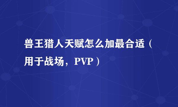 兽王猎人天赋怎么加最合适（用于战场，PVP）