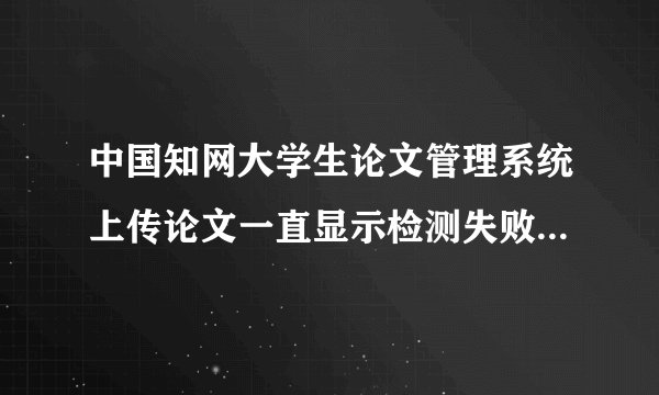 中国知网大学生论文管理系统上传论文一直显示检测失败，试了好多次都是这样，该怎么解决？