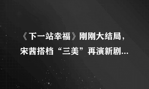 《下一站幸福》刚刚大结局,宋茜搭档“三美”再演新剧,期待 - 飞外网