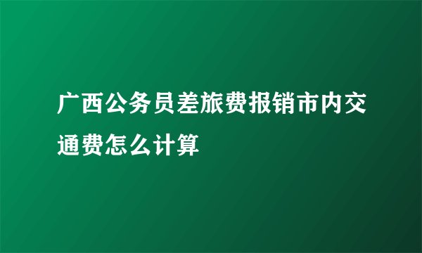 广西公务员差旅费报销市内交通费怎么计算