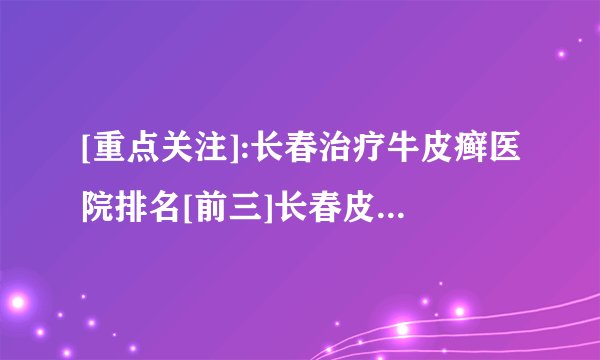 [重点关注]:长春治疗牛皮癣医院排名[前三]长春皮肤病医院「排名详情」